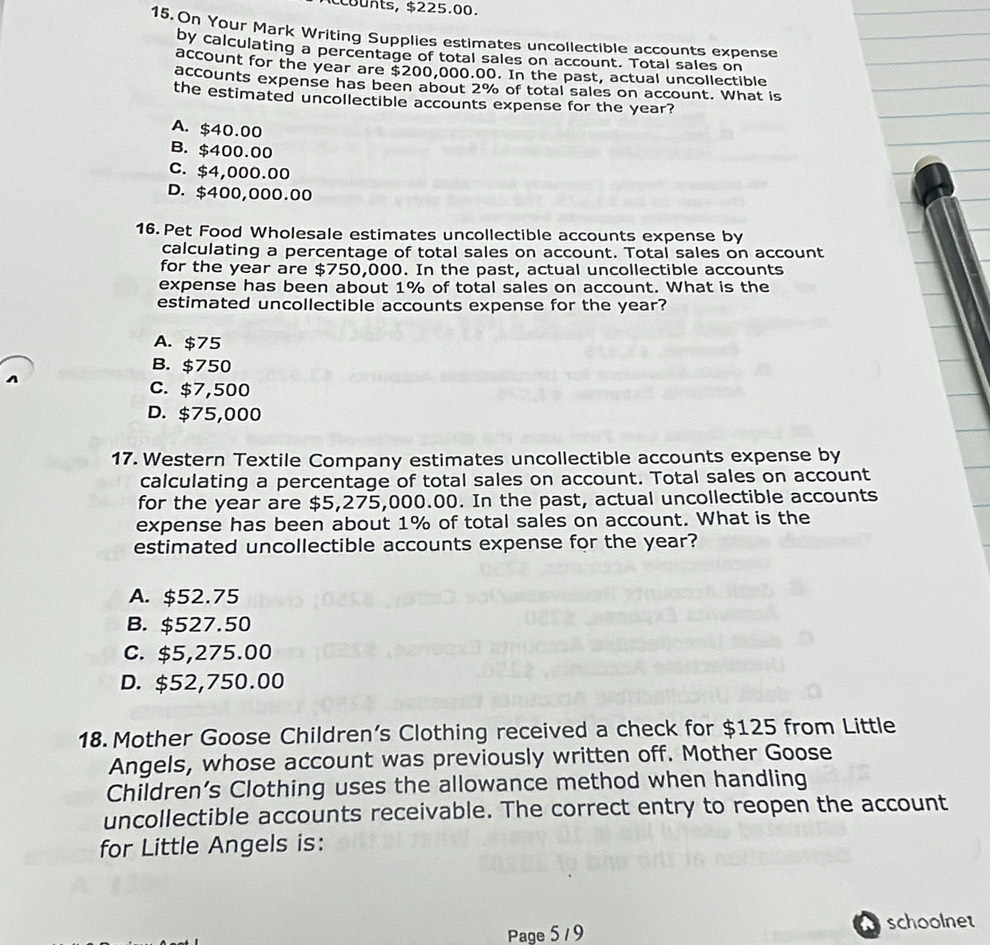 counts, $225.00.
15. On Your Mark Writing Supplies estimates uncollectible accounts expense
by calculating a percentage of total sales on account. Total sales on
account for the year are $200,000.00. In the past, actual uncollectible
accounts expense has been about 2% of total sales on account. What is
the estimated uncollectible accounts expense for the year?
A. $40.00
B. $400.00
C. $4,000.00
D. $400,000.00
16. Pet Food Wholesale estimates uncollectible accounts expense by
calculating a percentage of total sales on account. Total sales on account
for the year are $750,000. In the past, actual uncollectible accounts
expense has been about 1% of total sales on account. What is the
estimated uncollectible accounts expense for the year?
A. $75
B. $750
C. $7,500
D. $75,000
17. Western Textile Company estimates uncollectible accounts expense by
calculating a percentage of total sales on account. Total sales on account
for the year are $5,275,000.00. In the past, actual uncollectible accounts
expense has been about 1% of total sales on account. What is the
estimated uncollectible accounts expense for the year?
A. $52.75
B. $527.50
C. $5,275.00
D. $52,750.00
18.Mother Goose Children’s Clothing received a check for $125 from Little
Angels, whose account was previously written off. Mother Goose
Children’s Clothing uses the allowance method when handling
uncollectible accounts receivable. The correct entry to reopen the account
for Little Angels is:
Page 5 / 9 schoolnet