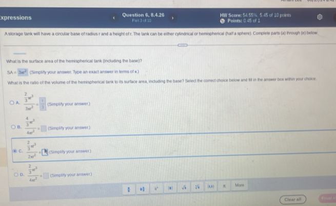 xpressions Question 6, 8.4.26 Part 3 of 1D HW Score: 54.55%, 5.45 of 10 points
Points: 0 45 of 1
A storage tank will have a circular base of radius r and a height of r. The tank can be either cylindrical or hemispherical (half a sphere). Complele parts (a) through (e) below
What is the surface area of the hemispherical tank (including the base)?
SA=3π r^2 (Simplify your answer. Type an exact answer in terms of x.)
What is the ratio of the volume of the hemispherical tank to its surface area, including the base? Select the correct choice below and $1 in the answer box within your choicer
A. frac  2/3 π r^33π r^2=frac  (Simplity your answer)
B. frac  4/3 m^34m^2=□ (Simpliy your answer.)
④ C. frac  2/3 π r^32π r^2=□ % (Simplity your answer)
D. frac  2/3 π^34π^2=□ (Simplity your answer)
a° |*| sqrt() (0,8) π More
Clear all Emal -