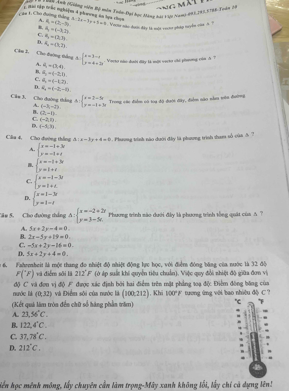 Tuan Anh (Giảng viên Bộ môn Toán-Đại học Hàng hãi Việt Nam)-093.293.5788-Toán 10
1. Bài tập trắc nghiệm 4 phương án lựa chọn
Câu 1. Cho đường thẳng △ :2x-3y+5=0. Vectơ nào dưới đây là một vectơ pháp tuyến của Δ ?
A. vector n_1=(2;-3).
B. vector n_2=(-3;2).
C. vector n_3=(2;3).
D. vector n_4=(3;2).
Câu 2. Cho đường thẳng Delta :beginarrayl x=3-t y=4+2tendarray.. Vectơ nào dưới đây là một vectơ chỉ phương của Δ ?
A. vector u_1=(3;4).
B. vector u_2=(-2;1).
C. vector u_3=(-1;2).
D. vector u_4=(-2;-1).
Câu 3. Cho đường thắng Delta :beginarrayl x=2-5t y=-1+3tendarray. Trong các điểm có toạ độ dưới đây, điểm nào nằm trên đường
A. (-3;-2).
B. (2;-1).
C. (-2;1).
D. (-5;3).
Câu 4. Cho đường thẳng △ :x-3y+4=0. Phương trình nào dưới đây là phương trình tham số của Δ ?
A. beginarrayl x=-1+3t y=-1+tendarray.
B. beginarrayl x=-1+3t y=1+tendarray.
C. beginarrayl x=-1-3t y=1+t.endarray.
D. beginarrayl x=1-3t y=1-tendarray.
Câu 5. Cho đường thắng Delta :beginarrayl x=-2+2t y=3-5t.endarray. Phương trình nào dưới đây là phương trình tổng quát của △ ?
A. 5x+2y-4=0.
B. 2x-5y+19=0.
C. -5x+2y-16=0.
D. 5x+2y+4=0.
6. Fahrenheit là một thang đo nhiệt độ nhiệt động lực học, với điểm đóng băng của nước là 32 độ
F(^circ F) và điểm sôi là 212°F (ở áp suất khí quyển tiêu chuẩn). Việc quy đổi nhiệt độ giữa đơn vị
độ C và đơn vị độ F được xác định bởi hai điểm trên mặt phẳng toạ độ: Điểm đóng băng của
nước là (0;32) và Điểm sôi của nước là (100;212). Khi 100°F tương ứng với bao nhiêu độ C ?
(Kết quả làm tròn đến chữ số hàng phần trăm)
℃
A. 23,56°C.
40 100
Do
B. 122,4°C.
20
60
C. 37,78°C.
20
10
D. 212°C.
20
30 20
iễn học mênh mông, lấy chuyên cần làm trọng-Mây xanh không lối, lấy chí cả dựng lên!