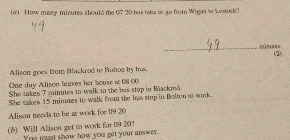 How many minutes should the 07 20 bus take to go from Wigan to Lostock? 
Alison goes from Blackrod to Bolton by bus.
One day Alison leaves her house at 08 00
She takes 7 minutes to walk to the bus stop in Blackrod. 
She takes 15 minutes to walk from the bus stop in Bolton to work. 
Alison needs to be at work for 09 20
(b) Will Alison get to work for 09 20? 
You must show how you get your answer.