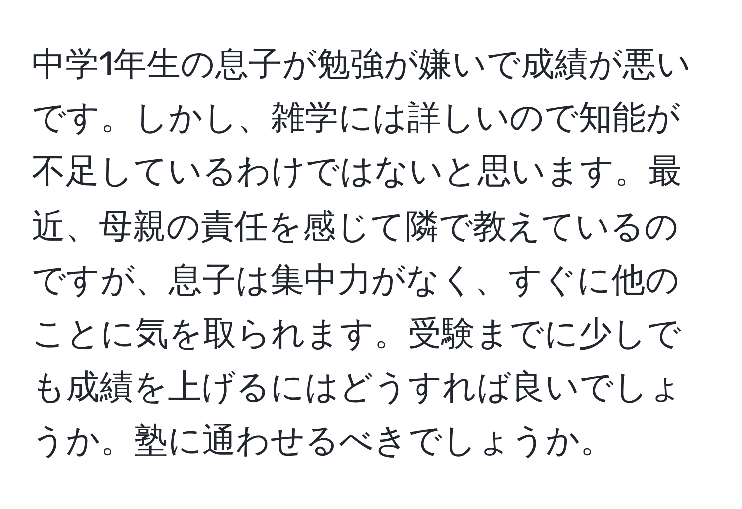 中学1年生の息子が勉強が嫌いで成績が悪いです。しかし、雑学には詳しいので知能が不足しているわけではないと思います。最近、母親の責任を感じて隣で教えているのですが、息子は集中力がなく、すぐに他のことに気を取られます。受験までに少しでも成績を上げるにはどうすれば良いでしょうか。塾に通わせるべきでしょうか。