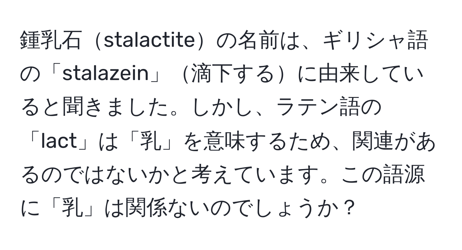 鍾乳石stalactiteの名前は、ギリシャ語の「stalazein」滴下するに由来していると聞きました。しかし、ラテン語の「lact」は「乳」を意味するため、関連があるのではないかと考えています。この語源に「乳」は関係ないのでしょうか？