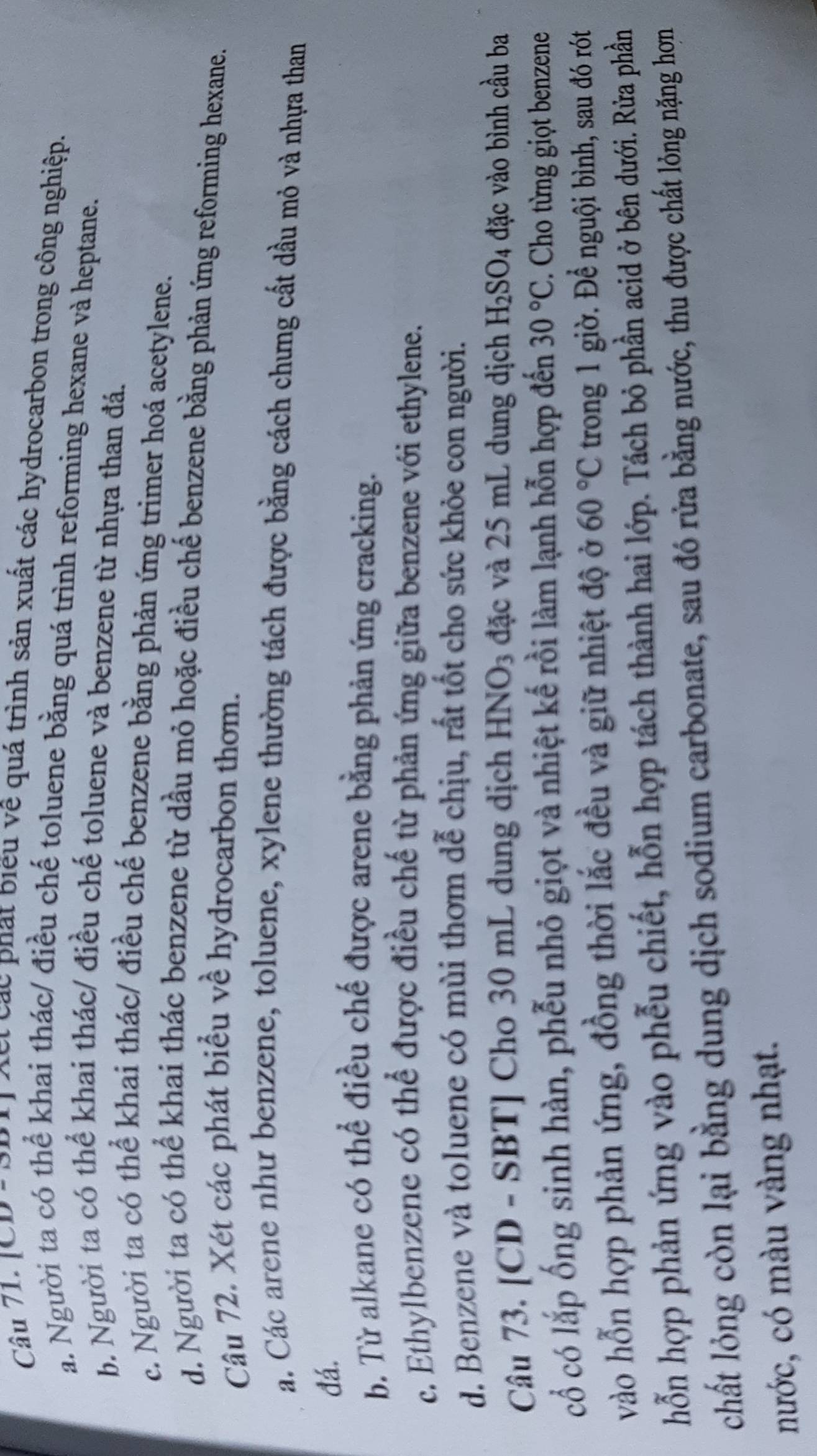 Câu 71, JCD c đột đct các phát biểu về quá trình sản xuất các hydrocarbon trong công nghiệp.
a. Người ta có thể khai thác/ điều chế toluene bằng quá trình reforming hexane và heptane.
b. Người ta có thể khai thác/ điều chế toluene và benzene từ nhựa than đá.
c. Người ta có thể khai thác/ điều chế benzene bằng phản ứng trimer hoá acetylene.
d. Người ta có thể khai thác benzene từ dầu mỏ hoặc điều chế benzene bằng phản ứng reforming hexane.
Câu 72. Xét các phát biểu về hydrocarbon thơm.
a. Các arene như benzene, toluene, xylene thường tách được bằng cách chưng cất dầu mỏ và nhựa than
đá.
b. Từ alkane có thể điều chế được arene bằng phản ứng cracking.
c. Ethylbenzene có thể được điều chế từ phản ứng giữa benzene với ethylene.
d. Benzene và toluene có mùi thơm dễ chịu, rất tốt cho sức khỏe con người.
Câu 73. [CD - SBT] Cho 30 mL dung dịch HNC ) 3  đặc và 25 mL dung dịch H_2SO_4 đặc vào bình cầu ba
cổ có lắp ống sinh hàn, phễu nhỏ giọt và nhiệt kế rồi làm lạnh hỗn hợp đến 30°C. Cho từng giọt benzene
vào hỗn hợp phản ứng, đồng thời lắc đều và giữ nhiệt độ ở 60°C trong 1 giờ. Để nguội bình, sau đó rót
hỗn hợp phản ứng vào phẫu chiết, hỗn hợp tách thành hai lớp. Tách bỏ phần acid ở bên dưới. Rừa phần
chất lỏng còn lại bằng dung dịch sodium carbonate, sau đó rửa bằng nước, thu được chất lỏng nặng hơn
nước, có màu vàng nhạt.