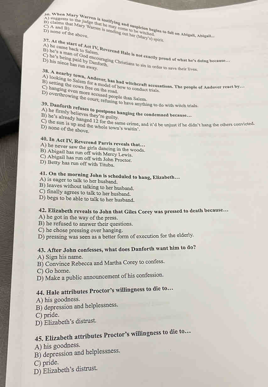 When Mary Warren is testifying and suspicion begins to fall on Abigail, Abigail.
A) suggests to the judge that he may come to be witched
C) A and B)
B) claims that Mary Warren is sending out her (Mary's) spirit.
D) none of the above.
A) he came back to Salem.
37. At the start of Act IV, Reverend Hale is not exactly proud of what he's doing because
C) he's being paid by Danforth.
B) he’s a man of God encouraging Christians to sin in order to save their lives
D) his niece has run away.
38. A nearby town, Andover, has had witchcraft accusations. The people of Andover react by---
A) looking to Salem for a model of how to conduct trials.
B) setting the cows free on the road
C) hanging even more accused people than Salem.
D) overthrowing the court; refusing to have anything to do with witch trials.
39. Danforth refuses to postpone hanging the condemned because…
A) he firmly believes they're guilty.
B) he’s already hanged 12 for the same crime, and it'd be unjust if he didn’t hang the others convicted
C) the sun is up and the whole town’s waitin'.
D) none of the above.
40. In Act IV, Reverend Parris reveals that…
A) he never saw the girls dancing in the woods.
B) Abigail has run off with Mercy Lewis.
C) Abigail has run off with John Proctor.
D) Betty has run off with Tituba.
41. On the morning John is scheduled to hang, Elizabeth..
A) is eager to talk to her husband.
B) leaves without talking to her husband.
C) finally agrees to talk to her husband.
D) begs to be able to talk to her husband.
42. Elizabeth reveals to John that Giles Corey was pressed to death because…
A) he got in the way of the press.
B) he refused to answer their questions.
C) he chose pressing over hanging.
D) pressing was seen as a better form of execution for the elderly.
43. After John confesses, what does Danforth want him to do?
A) Sign his name.
B) Convince Rebecca and Martha Corey to confess.
C) Go home.
D) Make a public announcement of his confession.
44. Hale attributes Proctor’s willingness to die to…
A) his goodness.
B) depression and helplessness.
C) pride.
D) Elizabeth’s distrust.
45. Elizabeth attributes Proctor’s willingness to die to…
A) his goodness.
B) depression and helplessness.
C) pride.
D) Elizabeth’s distrust.