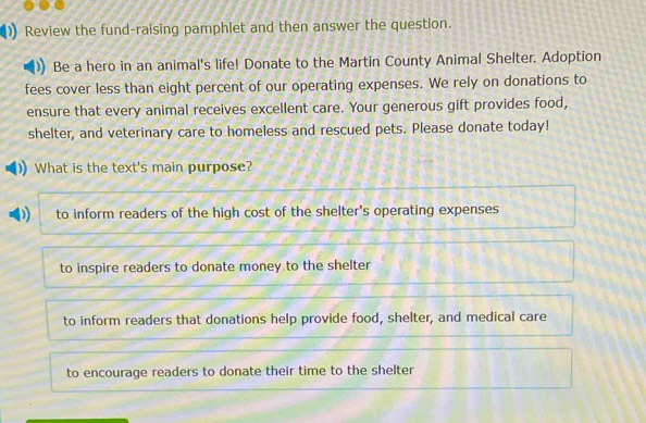 Review the fund-raising pamphlet and then answer the question.
Be a hero in an animal's life! Donate to the Martin County Animal Shelter. Adoption
fees cover less than eight percent of our operating expenses. We rely on donations to
ensure that every animal receives excellent care. Your generous gift provides food,
shelter, and veterinary care to homeless and rescued pets. Please donate today!
What is the text's main purpose?
) to inform readers of the high cost of the shelter's operating expenses
to inspire readers to donate money to the shelter
to inform readers that donations help provide food, shelter, and medical care
to encourage readers to donate their time to the shelter