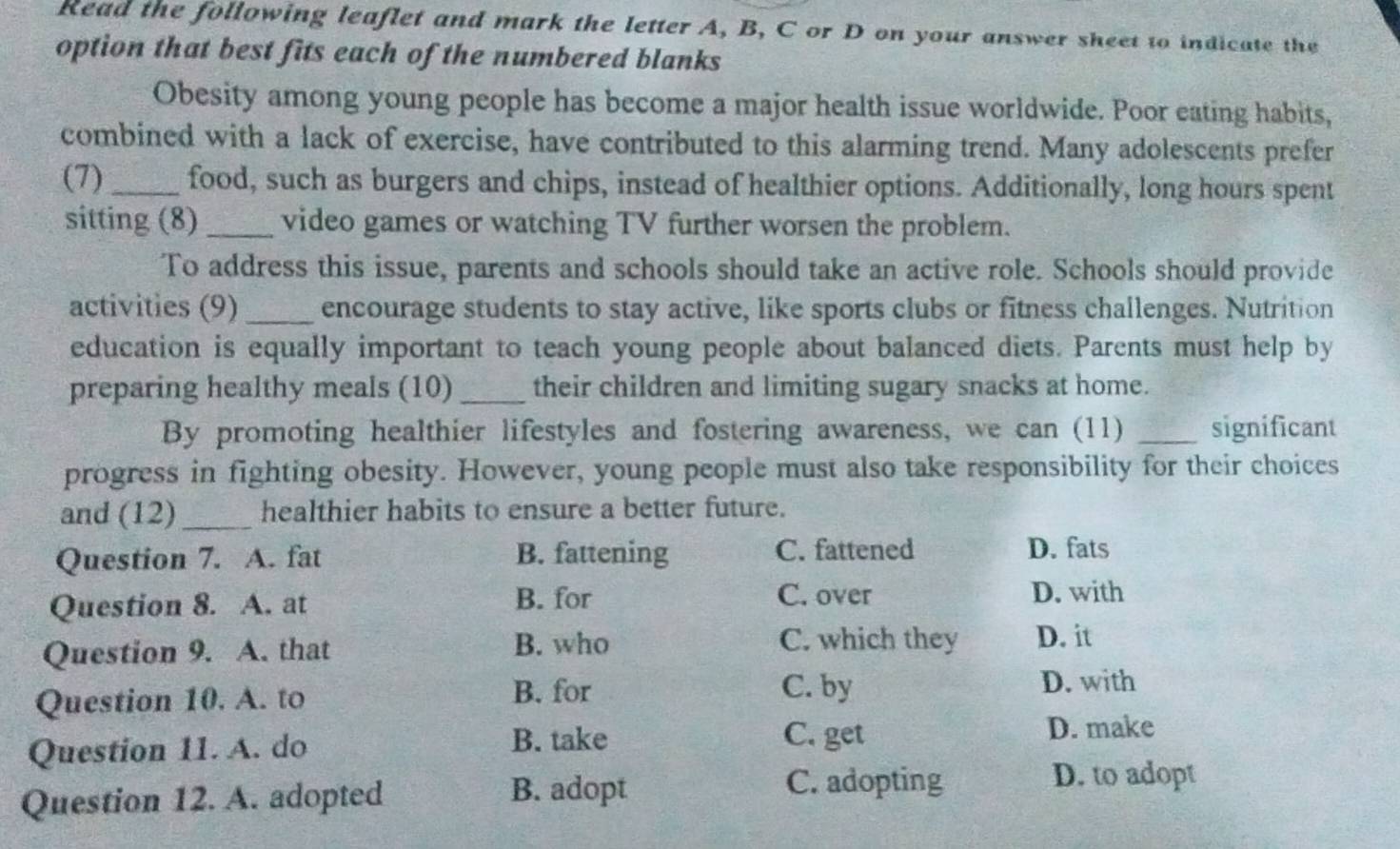 Read the following leaflet and mark the letter A, B, C or D on your answer sheet to indicate the
option that best fits each of the numbered blanks
Obesity among young people has become a major health issue worldwide. Poor eating habits,
combined with a lack of exercise, have contributed to this alarming trend. Many adolescents prefer
(7)_ food, such as burgers and chips, instead of healthier options. Additionally, long hours spent
sitting (8) _video games or watching TV further worsen the problem.
To address this issue, parents and schools should take an active role. Schools should provide
activities (9) _encourage students to stay active, like sports clubs or fitness challenges. Nutrition
education is equally important to teach young people about balanced diets. Parents must help by
preparing healthy meals (10) _their children and limiting sugary snacks at home.
By promoting healthier lifestyles and fostering awareness, we can (11) _significant
progress in fighting obesity. However, young people must also take responsibility for their choices
and (12)_ healthier habits to ensure a better future.
Question 7. A. fat B. fattening C. fattened D. fats
B. for D. with
Question 8. A. at C. over
Question 9. A. that B. who
C. which they D. it
Question 10. A. to
B. for C. by D. with
Question 11. A. do
B. take C. get
D. make
Question 12. A. adopted B. adopt
C. adopting D. to adopt