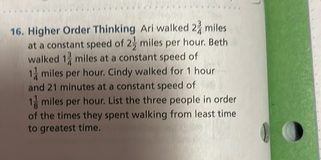 Higher Order Thinking Ari walked 2 3/4 miles
at a constant speed of 2 1/2 mile: per hour. Beth 
walked 1 3/4 miles at a constant speed of
1 1/4  miles per hour. Cindy walked for 1 hour
and 21 minutes at a constant speed of
1 1/8 m iles per hour. List the three people in order 
of the times they spent walking from least time 
to greatest time.