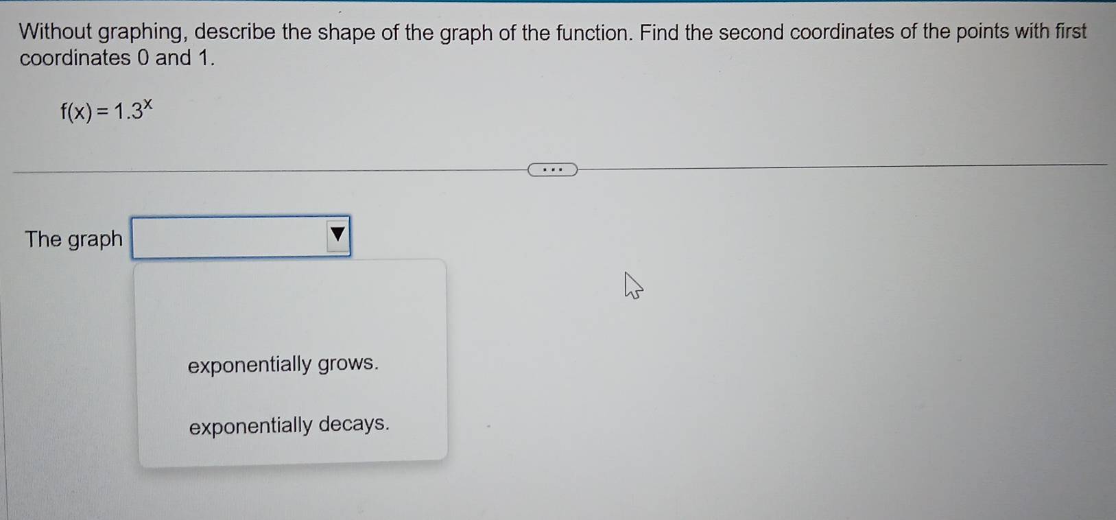 Without graphing, describe the shape of the graph of the function. Find the second coordinates of the points with first
coordinates 0 and 1.
f(x)=1.3^x
The graph □
exponentially grows.
exponentially decays.