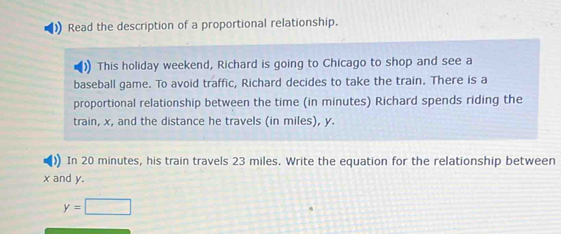 Read the description of a proportional relationship. 
This holiday weekend, Richard is going to Chicago to shop and see a 
baseball game. To avoid traffic, Richard decides to take the train. There is a 
proportional relationship between the time (in minutes) Richard spends riding the 
train, x, and the distance he travels (in miles), y. 
In 20 minutes, his train travels 23 miles. Write the equation for the relationship between
x and y.
y=□