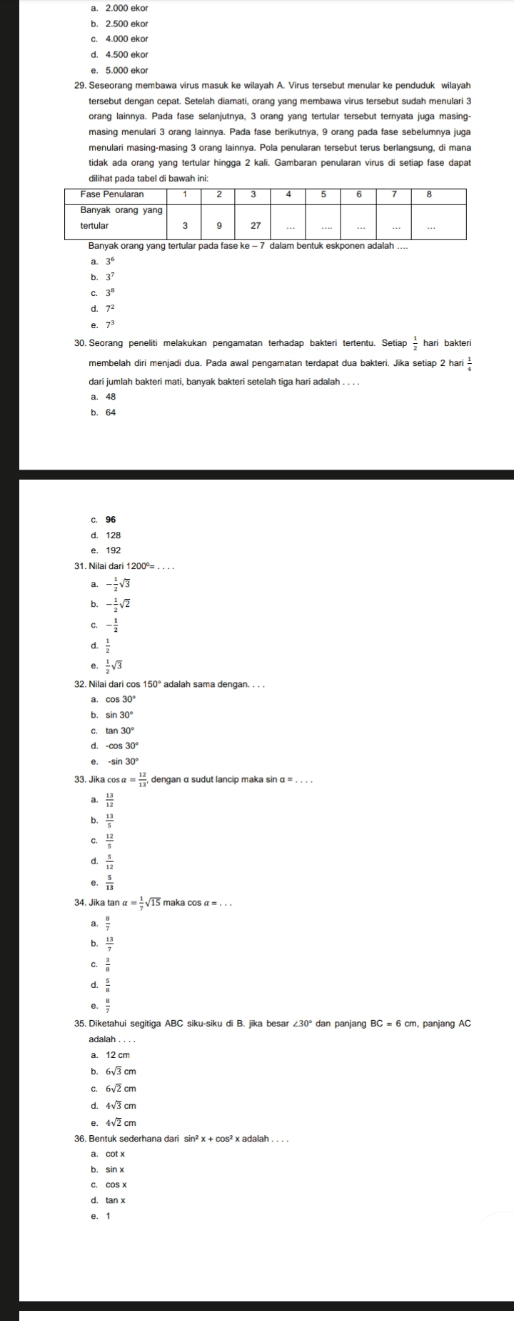 a. 2.000 ekor
c. 4.000 ekor
d. 4.500 ekor
e. 5.000 ekor
tersebut dengan cepat. Setelah diamati, orang yang membawa virus tersebut sudah menulari 3
orang lainnya. Pada fase selanjutnya, 3 orang yang tertular tersebut ternyata juga masing:
masing menulari 3 orang lainnya. Pada fase berikutnya, 9 orang pada fase sebelumnya juga
menulari masing-masing 3 orang lainnya. Pola penularan tersebut terus berlangsung, di mana
tidak ada orang yang tertular hingga 2 kali. Gambaran penularan virus di setiap fase dapat
dilihat pada tabel di bawah ini:
Banyak orang yang tertular pada fase k
a. 3^6
b 3^7
C. 3^8
7^2
7^3
30. Seorang peneliti melakukan pengamatan terhadap bakteri tertentu. Setiap hari bakteri
membelah diri menjadi dua. Pada awal pengamatan terdapat dua bakteri. Jika setiap 2 hari
dari jumlah bakteri mati, banyak bakteri setelah tiga hari adalah . . .
a. 48
b. 64
c. 96
d. 128
e. 192
31. Nilai dari 1200°= . . . .
a - 1/2 sqrt(3)
b. - 1/2 sqrt(2)
- 1/2 
d.  1/2 
e  1/2 sqrt(3)
32. Nilai dari cos 150° adalah sama dengan. . . .
b sin 30°
C. tan 30°
d.
e. -sin 30°
33. Jika cos alpha = 12/13 ,
a  13/12 
b.  13/5 
C.  12/5 
 5/12 
 5/13 
34. Jika tan alpha = 1/7 sqrt(15) maka cos α = . . .
a  8/7 
 13/7 
 3/8 
 5/8 
 8/7 
35. Diketahui segitiga ABC siku-siku di B. jika besar ∠ 30° dan panjang BC=6cn n, panjang AC
b. 6√3 cm
d. 4√3 cm
e. 4√2 cm
36. Bentuk sederhana dari sin² x + cos² x adalah . . . .
a. cot x
C. coS x
e. 1