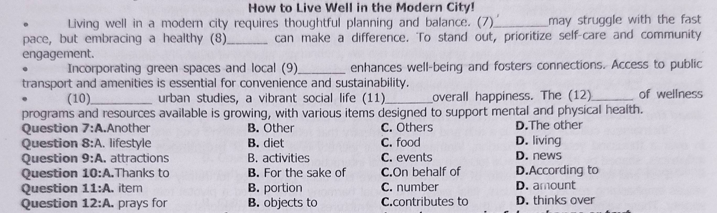 How to Live Well in the Modern City!
Living well in a modern city requires thoughtful planning and balance. (7)_ may struggle with the fast 
pace, but embracing a healthy (8)_ can make a difference. To stand out, prioritize self-care and community
engagement.
Incorporating green spaces and local (9)_ enhances well-being and fosters connections. Access to public
transport and amenities is essential for convenience and sustainability.
(10)_ urban studies, a vibrant social life (11)_ overall happiness. The (12)_ of wellness
programs and resources available is growing, with various items designed to support mental and physical health.
Question 7:A .Another B. Other C. Others D.The other
Question 8:A . lifestyle B. diet C. food D. living
Question 9:A attractions B. activities C. events D. news
Question 10:A. Thanks to B. For the sake of C.On behalf of D.According to
Question 11:A. item B. portion C. number D. amount
Question 12:A. prays for B. objects to C.contributes to D. thinks over