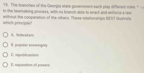 The branches of the Georgia state government each play different roles * 
in the lawmaking process, with no branch able to enact and enforce a law
without the cooperation of the others. These relationships BEST illustrate
which principle?
A. federalism
B. popular sovereignty
C. republicanism
D. separation of powers