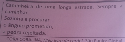 Caminheira de uma longa estrada. Sempre a 
caminhar. 
Sozinha a procurar 
o ângulo prometido, 
a pedra rejeitada. 
CORA CORALINA. Meu livro de cordel. São Paulo: Glohal