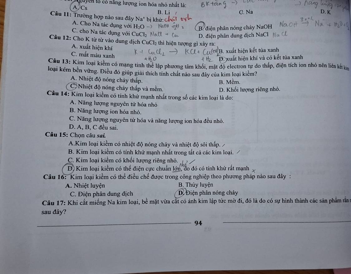 guyễn to có năng lượng ion hóa nhỏ nhất là:
A, Cs D. K
B. Li C. Na
Câu 11: Trường hợp nào sau đây Na^+ bị khử:
A. Cho Na tác dụng với H_2O
B. điện phân nóng chảy NaOH
C. cho Na tác dụng với ·s u Cl_2
D. điện phân dung dịch NaCl
Câu 12: Cho K từ từ vào dung dịch CuCl_2 thì hiện tượng gì xảy ra:
A. xuất hiện khí
B. xuất hiện kết tủa xanh
C. mất màu xanh
D. xuất hiện khí và có kết tủa xanh
Câu 13: Kim loại kiềm có mạng tinh thể lập phương tâm khối, mật độ electron tự do thấp, điện tích ion nhỏ nên liên kết kim
loại kém bền vững. Điều đó giúp giải thích tính chất nào sau đây của kim loại kiểm?
A. Nhiệt độ nóng chảy thấp.
B. Mềm.
C Nhiệt độ nóng chảy thắp và mềm. D. Khối lượng riêng nhỏ.
Câu 14: Kim loại kiểm có tính khử mạnh nhất trong số các kim loại là do:
A. Năng lượng nguyên tử hóa nhỏ
B. Năng lượng ion hóa nhỏ.
C. Năng lượng nguyên tử hóa và năng lượng ion hóa đều nhỏ.
D. A, B, C đều sai.
Câu 15: Chọn câu sai.
A.Kim loại kiểm có nhiệt độ nóng chảy và nhiệt độ sôi thấp.
B. Kim loại kiểm có tính khử mạnh nhất trong tất cả các kim loại.
C. Kim loại kiểm có khối lượng riêng nhỏ.
D. Kim loại kiểm có thế điện cực chuẩn lớn, đo đó có tính khử rất mạnh
Câu 16: Kim loại kiểm có thể điều chế được trong công nghiệp theo phương pháp nào sau đây :
A. Nhiệt luyện B. Thùy luyện
C. Điện phân dung dịch D. Điện phân nóng chảy
Câu 17: Khi cắt miếng Na kim loại, bề mặt vừa cắt có ánh kim lập tức mờ đi, đó là do có sự hình thành các sản phẩm rằn m
sau đây?
_94
_