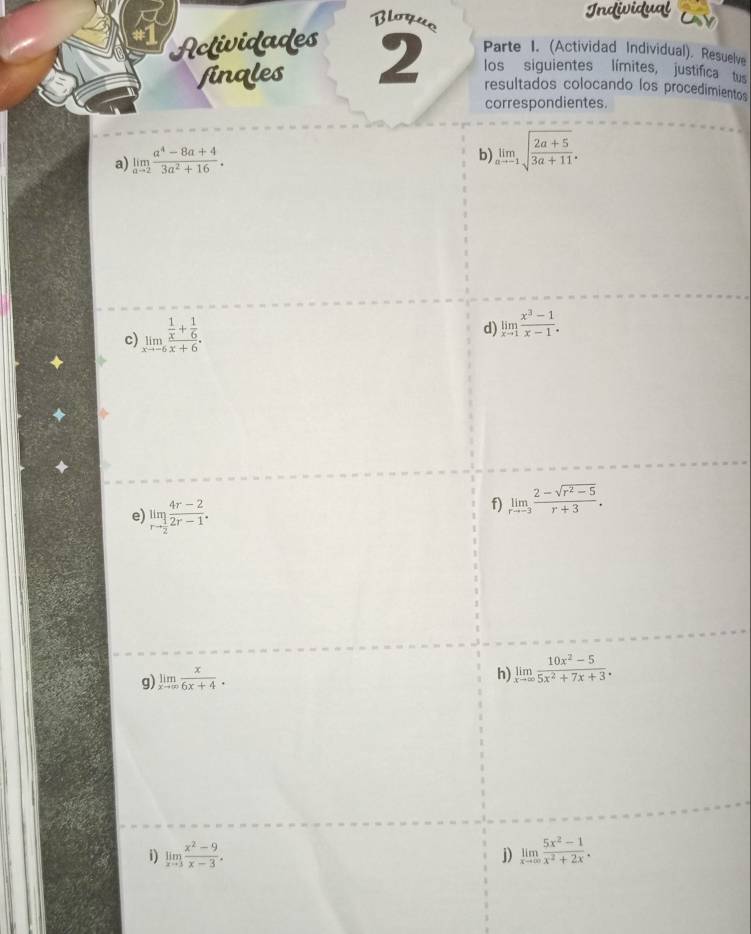 Bloyus 
Actividades 
finales 2 Parte I. (Actividad Individual). Resuelve 
los siguientes límites, justifica tus 
resultados colocando los procedimientos 
correspondientes. 
a) limlimits _ato 2 (a^4-8a+4)/3a^2+16 . 
b) limlimits _ato -1sqrt(frac 2a+5)3a+11. 
c) limlimits _xto -6frac  1/x + 1/6 x+6. 
d) limlimits _xto 1 (x^3-1)/x-1 . 
e) limlimits _rto  1/2  (4r-2)/2r-1 . 
f) limlimits _rto -3 (2-sqrt(r^2-5))/r+3 . 
g) limlimits _xto ∈fty  x/6x+4 . 
h) limlimits _xto ∈fty  (10x^2-5)/5x^2+7x+3 . 
i) limlimits _xto 3 (x^2-9)/x-3 . limlimits _xto ∈fty  (5x^2-1)/x^2+2x . 
j)