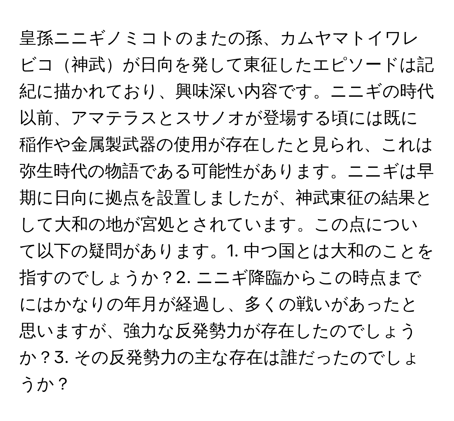 皇孫ニニギノミコトのまたの孫、カムヤマトイワレビコ神武が日向を発して東征したエピソードは記紀に描かれており、興味深い内容です。ニニギの時代以前、アマテラスとスサノオが登場する頃には既に稲作や金属製武器の使用が存在したと見られ、これは弥生時代の物語である可能性があります。ニニギは早期に日向に拠点を設置しましたが、神武東征の結果として大和の地が宮処とされています。この点について以下の疑問があります。1. 中つ国とは大和のことを指すのでしょうか？2. ニニギ降臨からこの時点までにはかなりの年月が経過し、多くの戦いがあったと思いますが、強力な反発勢力が存在したのでしょうか？3. その反発勢力の主な存在は誰だったのでしょうか？