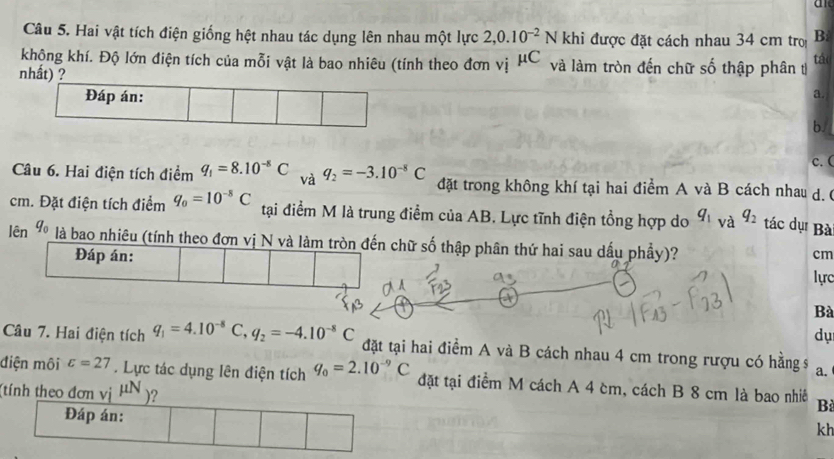 Hai vật tích điện giống hệt nhau tác dụng lên nhau một lực 2,0.10^(-2)N khi được đặt cách nhau 34 cm tro B:
khộng khí. Độ lớn điện tích của mỗi vật là bao nhiêu (tính theo đơn vị mu C và làm tròn đến chữ số thập phân t táo
nhất) ?
a.
b.
c. (
Câu 6. Hai điện tích điểm q_1=8.10^(-8)C và q_2=-3.10^(-8)C đặt trong không khí tại hai điểm A và B cách nhau d. 6
cm. Đặt điện tích điểm q_0=10^(-8)C tại điểm M là trung điểm của AB. Lực tĩnh điện tổng hợp do q_1 và q_2 tác dụ Bà
lên là bao nhiêu (tính theo đơn vị N vàhữ số thập phân thứ hai sau dấu phầy)?
cm
lực
Bà
dụ
Câu 7. Hai điện tích q_1=4.10^(-8)C, q_2=-4.10^(-8)C đặt tại hai điểm A và B cách nhau 4 cm trong rượu có hằng s a.
điện môi varepsilon =27. Lực tác dụng lên điện tích q_0=2.10^(-9)C đặt tại điểm M cách A 4 cm, cách B 8 cm là bao nhiê Bù
(tính theo đơn vị mu N) ?
Đáp án:
kh