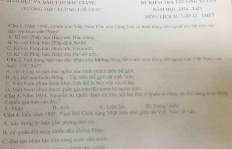 hào đục và đảo tạo Bác giang Để kiêm tra thuờng au tế
TRƯỜNG THPT LƯƠNG THÊ VINH NăM HQC 2024 - 2025
MôN: LịCH sử lớp 12 - tHPT
Câu I. Năm 1946, Chính phủ Việt Nam Dân chủ Cộng hoà có hoạt động đổi ngoại nổi bật nào sau
đây với thực dân Pháp?
A. Kỉ với Pháp bản Hiệp ước Hác măng.
B. Kí với Pháp bản Hiệp định Sơ bộ.
C. Kí với Pháp bản Định ước Henxinki.
D. Kí với Pháp bản Hiệp ước Pa- tơ- nốt.
Cầu 2. Nội dung nào sau đây phản ảnh không đúng bối cảnh hoạt động đổi ngoại của Việt Nam sau
ngày 2/9/1945?
A. Hệ thống xã hội chủ nghĩa dẫn hình thành trên thể giới.
B. Xu thể hoà hoãn Đông - Tây trên thể giới đã xuất hiện.
C. Việt Nam chưa thoát khói tinh thể bị bao vây và cô lập.
D. Việt Nam chưa được quốc gia nào đặt quan hệ ngoại giao.
Cầu 3. Năm 1924, Nguyễn Ái Quốc tham dự Đại hội lần thứ V Quốc tế cộng sản khi đang hoạt động
ở quốc gia nào sau đây?
A. Pháp. B. Anh. C. Liên Xô. D. Trung Quốc
Cầu 4. Đầu năm 1905, Phan Bội Châu sang Nhật Bản nhờ giúp đờ Việt Nam về việc
A. xây dựng lý luận giải phóng dân tộc.
B. cử quân đội sang chiến đấu chống Pháp
C. đào tạo nhân lực cho công cuộc cứu nước,
# hội chì nghĩa