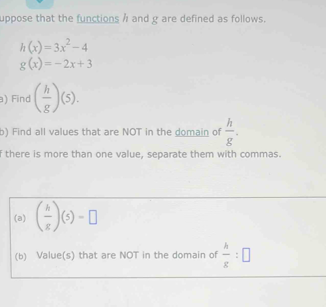 uppose that the functions h and g are defined as follows.
h(x)=3x^2-4
g(x)=-2x+3
a) Find ( h/g )(5). 
b) Find all values that are NOT in the domain of  h/g . 
f there is more than one value, separate them with commas. 
(a) ( h/g )(5)=□
(b) Value(s) that are NOT in the domain of  h/g :□