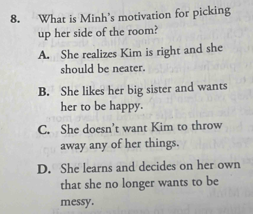 What is Minh’s motivation for picking
up her side of the room?
A. She realizes Kim is right and she
should be neater.
B. She likes her big sister and wants
her to be happy.
C. She doesn’t want Kim to throw
away any of her things.
D. She learns and decides on her own
that she no longer wants to be
messy.