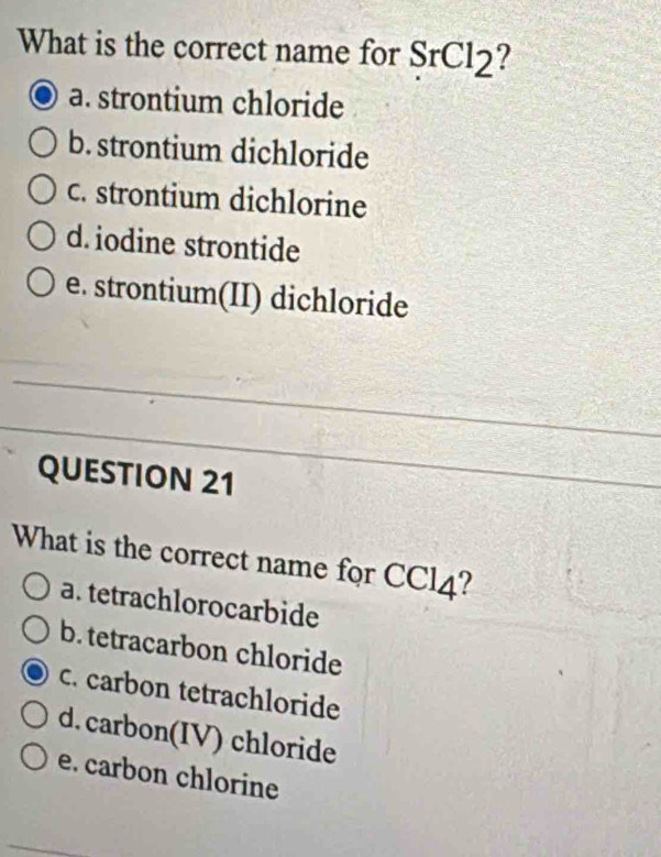 What is the correct name for SrCl_2
a. strontium chloride
b. strontium dichloride
c. strontium dichlorine
d. iodine strontide
e. strontium(II) dichloride
QUESTION 21
What is the correct name for CCl_4 ?
a. tetrachlorocarbide
b. tetracarbon chloride
c. carbon tetrachloride
d. carbon(IV) chloride
e. carbon chlorine