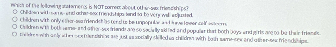 Which of the following statements is NOT correct about other-sex friendships?
Children with same- and other-sex friendships tend to be very well adjusted.
Children with only other-sex friendships tend to be unpopular and have lower self-esteem.
Children with both same- and other-sex friends are so socially skilled and popular that both boys and girls are to be their friends.
Children with only other-sex friendships are just as socially skilled as children with both same-sex and other-sex friendships.