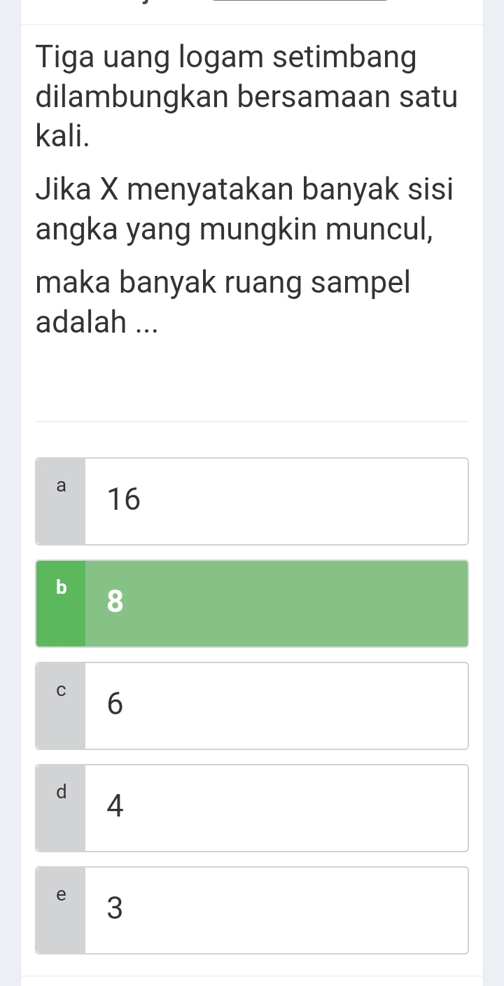 Tiga uang logam setimbang
dilambungkan bersamaan satu
kali.
Jika X menyatakan banyak sisi
angka yang mungkin muncul,
maka banyak ruang sampel
adalah ...
a 16
C 6
d 4
e 3