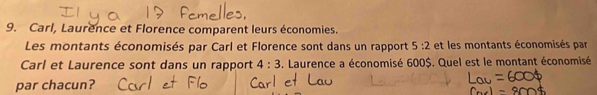 Carl, Laurence et Florence comparent leurs économies. 
Les montants économisés par Carl et Florence sont dans un rapport 5:2 et les montants économisés par 
Carl et Laurence sont dans un rapport 4:3. Laurence a économisé 600$. Quel est le montant économisé 
par chacun?