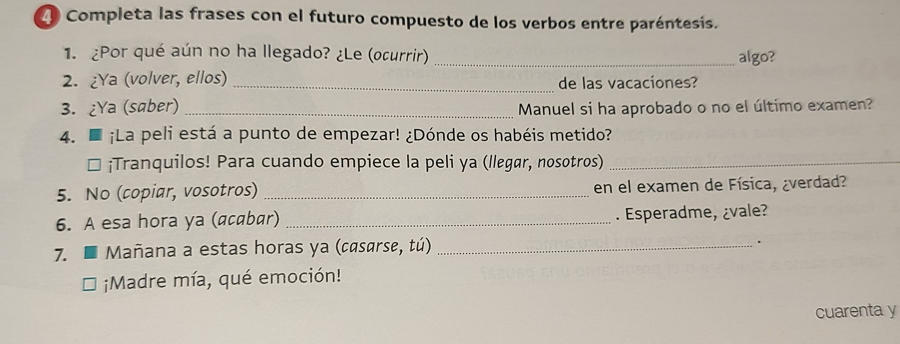 Completa las frases con el futuro compuesto de los verbos entre paréntesis. 
1. ¿Por qué aún no ha llegado? ¿Le (ocurrir) _algo? 
2. ¿Ya (volver, ellos)_ 
de las vacaciones? 
3. ¿Ya (saber) _Manuel si ha aprobado o no el último examen? 
4. D ¡La peli está a punto de empezar! ¿Dónde os habéis metido? 
* ¡Tranquilos! Para cuando empiece la peli ya (llɛgør, nosotros)_ 
5. No (copiar, vosotros) _en el examen de Física, ¿verdad? 
6. A esa hora ya (acabar)_ 
. Esperadme, ¿vale? 
7. Mañana a estas horas ya (casarse, tú)_ 
. 
¡Madre mía, qué emoción! 
cuarenta y