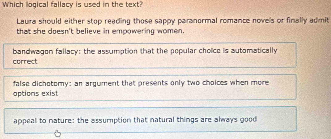 Which logical fallacy is used in the text?
Laura should either stop reading those sappy paranormal romance novels or finally admit
that she doesn't believe in empowering women.
bandwagon fallacy: the assumption that the popular choice is automatically
correct
false dichotomy: an argument that presents only two choices when more
options exist
appeal to nature: the assumption that natural things are always good