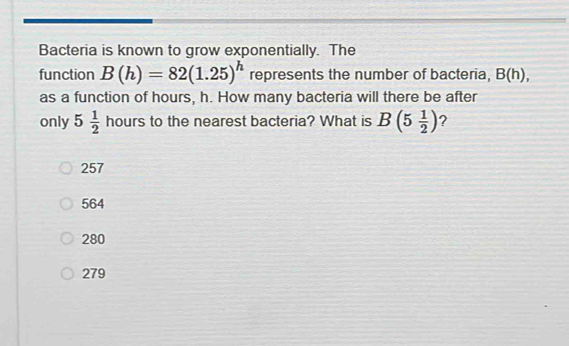 Bacteria is known to grow exponentially. The
function B(h)=82(1.25)^h represents the number of bacteria, B(h), 
as a function of hours, h. How many bacteria will there be after
only 5 1/2  hours to the nearest bacteria? What is B(5 1/2 ) ?
257
564
280
279