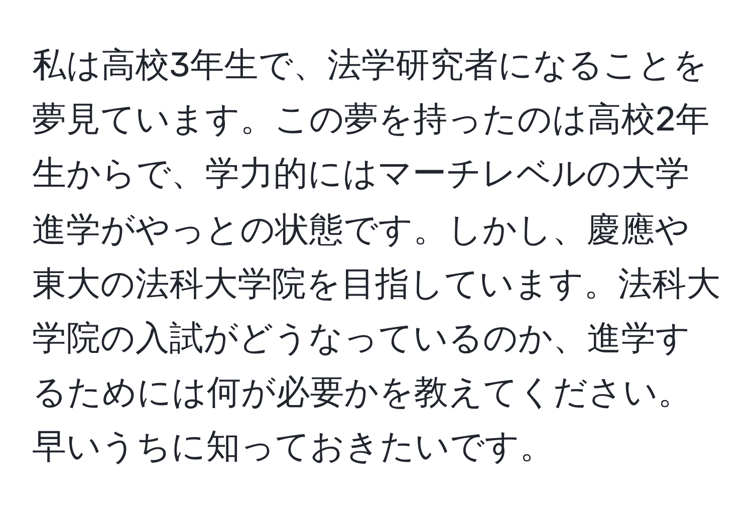 私は高校3年生で、法学研究者になることを夢見ています。この夢を持ったのは高校2年生からで、学力的にはマーチレベルの大学進学がやっとの状態です。しかし、慶應や東大の法科大学院を目指しています。法科大学院の入試がどうなっているのか、進学するためには何が必要かを教えてください。早いうちに知っておきたいです。