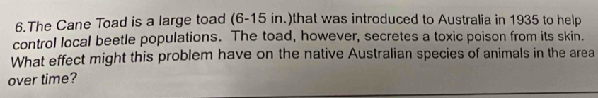 The Cane Toad is a large toad (6-15 in.)that was introduced to Australia in 1935 to help 
control local beetle populations. The toad, however, secretes a toxic poison from its skin. 
What effect might this problem have on the native Australian species of animals in the area 
over time?