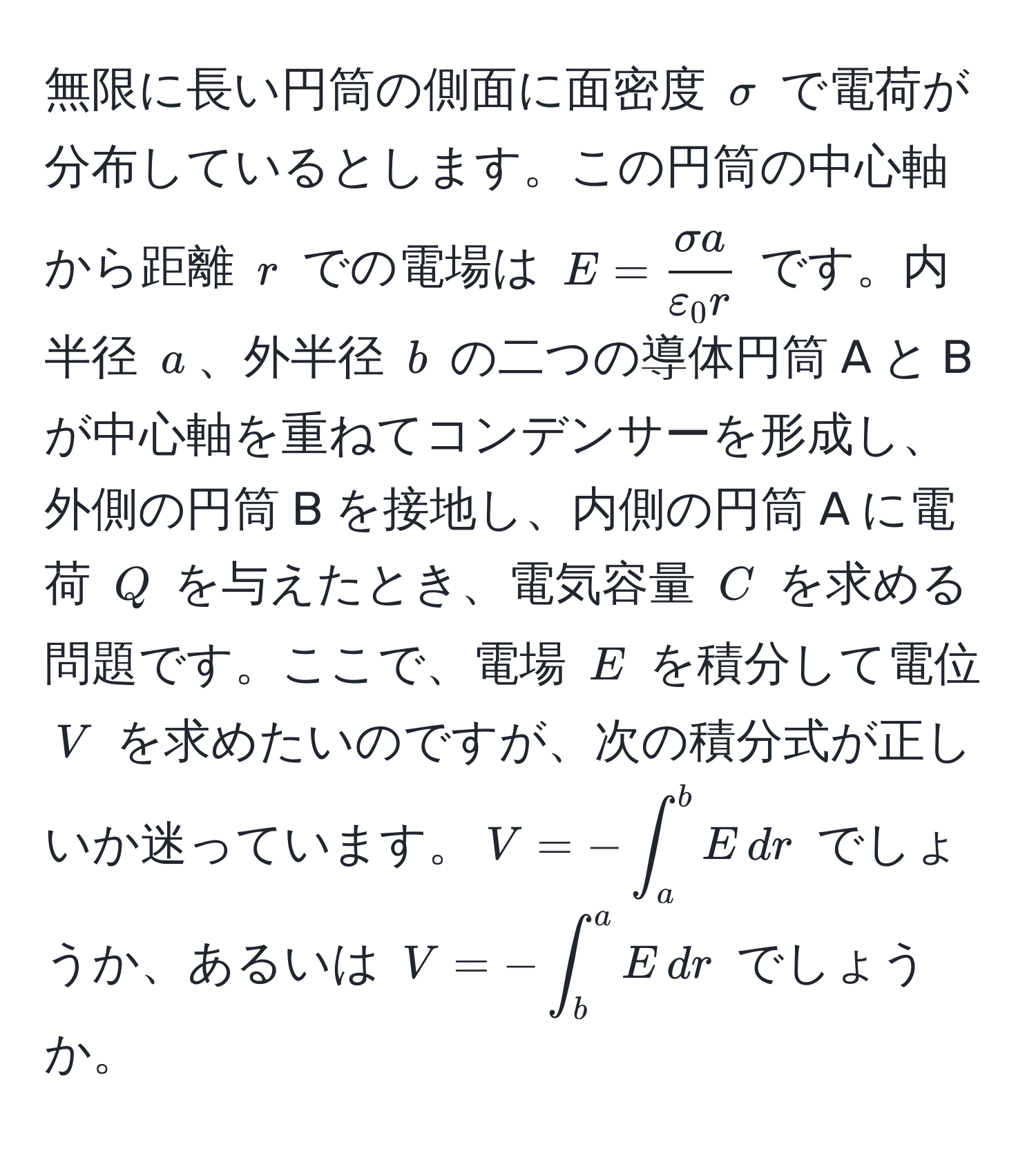 無限に長い円筒の側面に面密度 $sigma$ で電荷が分布しているとします。この円筒の中心軸から距離 $r$ での電場は $E =  sigma a/varepsilon_0 r $ です。内半径 $a$、外半径 $b$ の二つの導体円筒 A と B が中心軸を重ねてコンデンサーを形成し、外側の円筒 B を接地し、内側の円筒 A に電荷 $Q$ を与えたとき、電気容量 $C$ を求める問題です。ここで、電場 $E$ を積分して電位 $V$ を求めたいのですが、次の積分式が正しいか迷っています。$V = -∈t_a^b E , dr$ でしょうか、あるいは $V = -∈t_b^a E , dr$ でしょうか。