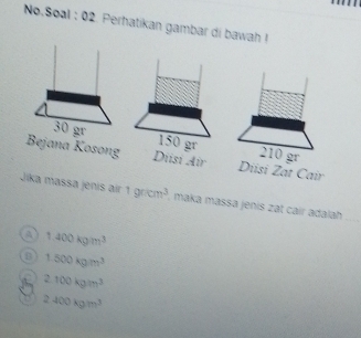 No.Soal : 02. Perhatikan gambar di bawah !
30 gr 150 gr 210 gr
Bejana Kosong Dust Air Diisi Zat Cair
Jika massa jenis air 1gricm^3 , maka mässa jenis zat cair adalah 
_
a 1.400kgm^3
B 1500kgm^3
2.100kgm^3
2400kgm^3