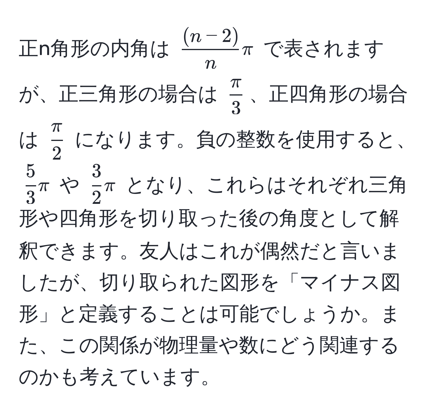 正n角形の内角は ( ((n-2))/n  π) で表されますが、正三角形の場合は ( π/3 )、正四角形の場合は ( π/2 ) になります。負の整数を使用すると、( 5/3  π) や ( 3/2  π) となり、これらはそれぞれ三角形や四角形を切り取った後の角度として解釈できます。友人はこれが偶然だと言いましたが、切り取られた図形を「マイナス図形」と定義することは可能でしょうか。また、この関係が物理量や数にどう関連するのかも考えています。