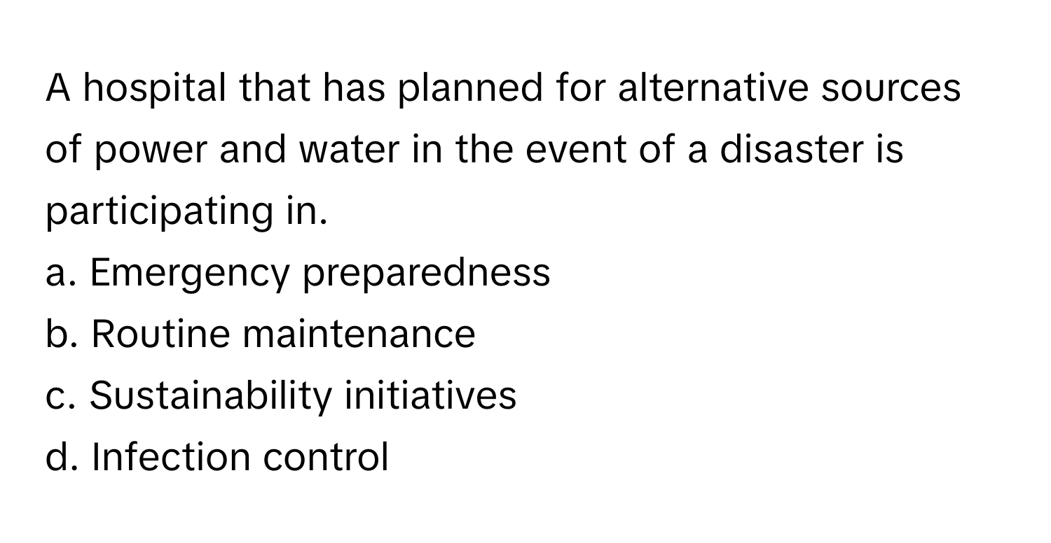 A hospital that has planned for alternative sources of power and water in the event of a disaster is participating in. 

a. Emergency preparedness
b. Routine maintenance
c. Sustainability initiatives
d. Infection control