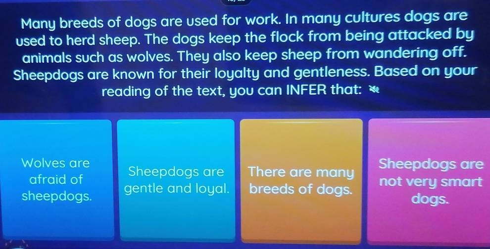 Many breeds of dogs are used for work. In many cultures dogs are
used to herd sheep. The dogs keep the flock from being attacked by
animals such as wolves. They also keep sheep from wandering off.
Sheepdogs are known for their loyalty and gentleness. Based on your
reading of the text, you can INFER that: ₹
Wolves are Sheepdogs are There are many Sheepdogs are
afraid of
sheepdogs. gentle and loyal. breeds of dogs. not very smart
dogs.