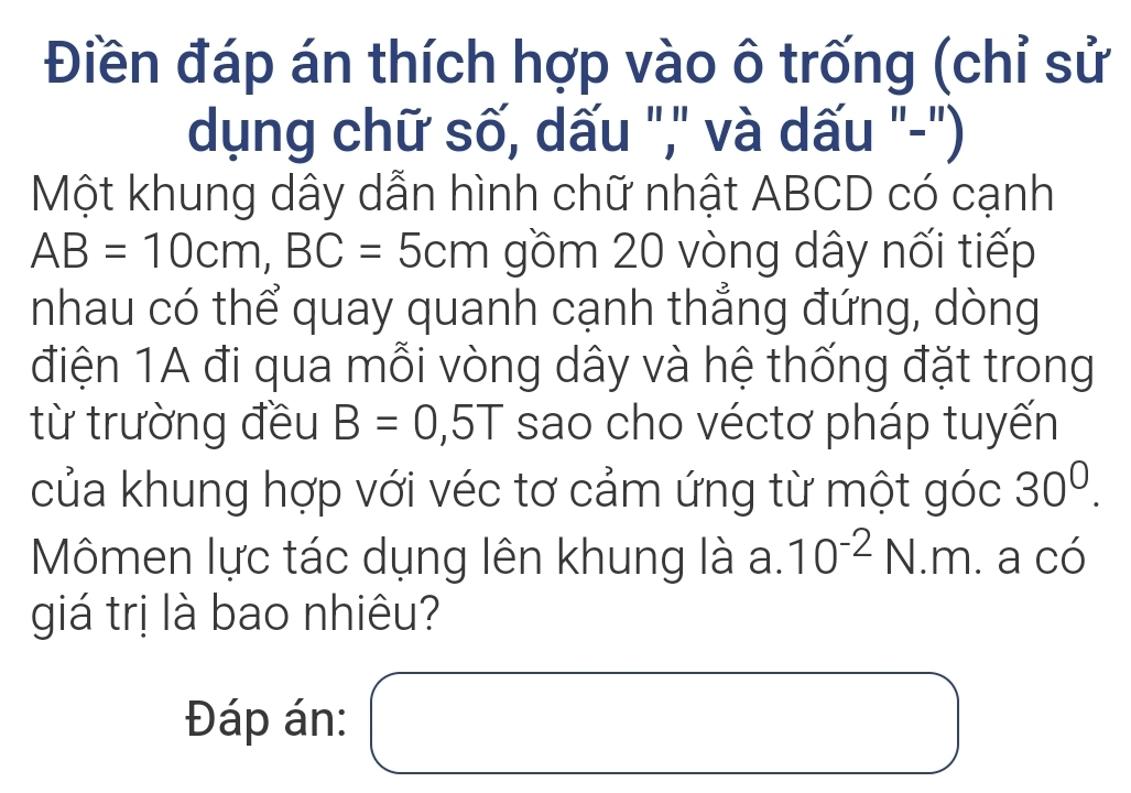 Điền đáp án thích hợp vào ô trống (chỉ sử 
dụng chữ số, dấu "," và dấu "-") 
Một khung dây dẫn hình chữ nhật ABCD có cạnh
AB=10cm, BC=5cm gồm 20 vòng dây nối tiếp 
nhau có thể quay quanh cạnh thẳng đứng, dòng 
điện 1A đi qua mỗi vòng dây và hệ thống đặt trong 
từ trường đều B=0,5T sao cho véctơ pháp tuyến 
của khung hợp với véc tơ cảm ứng từ một góc 30^0. 
Mômen lực tác dụng lên khung là a. 10^(-2)N.m. a có 
giá trị là bao nhiêu? 
Đáp án: □ 