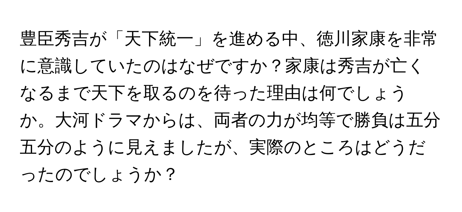 豊臣秀吉が「天下統一」を進める中、徳川家康を非常に意識していたのはなぜですか？家康は秀吉が亡くなるまで天下を取るのを待った理由は何でしょうか。大河ドラマからは、両者の力が均等で勝負は五分五分のように見えましたが、実際のところはどうだったのでしょうか？