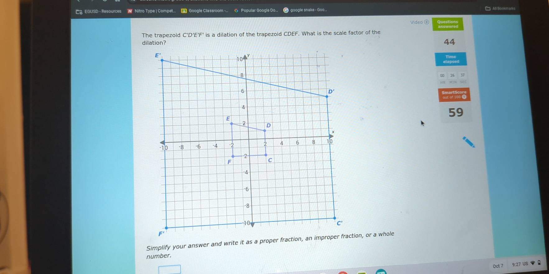 EGUSD - Resources N Nitro Type | Compet.. * Google Classroom -... Popular Google Do... google snake - Goo... == All Bookmarks
Video ⑤ Questions
answered
The trapezoid C'D'E'F' is a dilation of the trapezoid CDEF. What is the scale factor of the
dilation? 44
Time
26 37
out of 100 0
59
Simplify your answer and write it as a proper fraction, an improper fraction, or a whole
number.
Oct 7