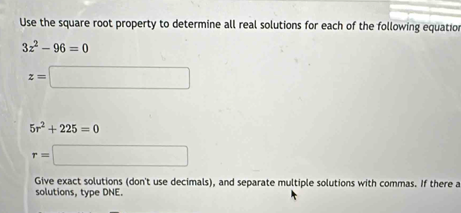 Use the square root property to determine all real solutions for each of the following equation
3z^2-96=0
z=□
5r^2+225=0
r=□
Give exact solutions (don't use decimals), and separate multiple solutions with commas. If there a 
solutions, type DNE.