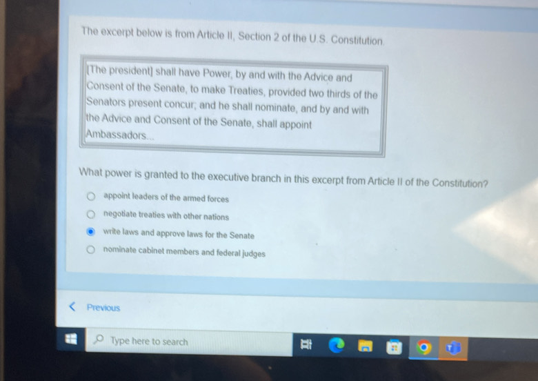 The excerpt below is from Article II, Section 2 of the U.S. Constitution.
[The president] shall have Power, by and with the Advice and
Consent of the Senate, to make Treaties, provided two thirds of the
Senators present concur; and he shall nominate, and by and with
the Advice and Consent of the Senate, shall appoint
Ambassadors...
What power is granted to the executive branch in this excerpt from Article II of the Constitution?
appoint leaders of the armed forces
negotiate treaties with other nations
write laws and approve laws for the Senate
nominate cabinet members and federal judges
Previous
Type here to search