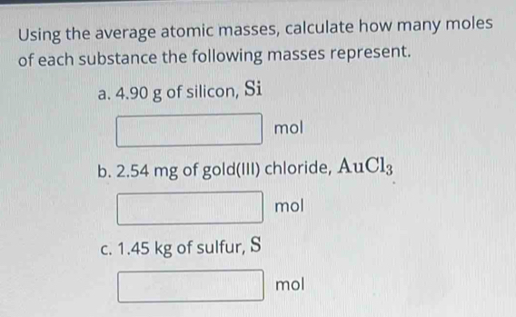 Using the average atomic masses, calculate how many moles 
of each substance the following masses represent. 
a. 4.90 g of silicon, Si
□ mol
b. 2.54 mg of gold(III) chloride, AuCl_3
□ mol
c. 1.45 kg of sulfur, S 
□ | mol