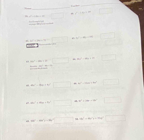 Teacher: 
_ 
Name: 
_ 
40. y^3-1.4y+.49
39. x^2-1.0x+25
See Example S(d) 
on page 460 of your textbook 
42. 3y^2-48y+192
41. 2x^2+24x+72
HINT Factor out the 2 first. 
43. 16x^2-40x+25 □ 44. 36y^3-60y+25 _frac 
(4x)^3-40x+25
Rewrite. now use the formula 
45. 49x^2-28xy+4y^2□ 46. 4z^2-12zw+9w^2 □ 
47. 64x^2+48xy+9y^2 □ 48. 9r^2+24or+16r^2 □  
49. 50h^3-40h^2y+8hy^2□ 50. 18x^3+48x^2y+32xy^2 □