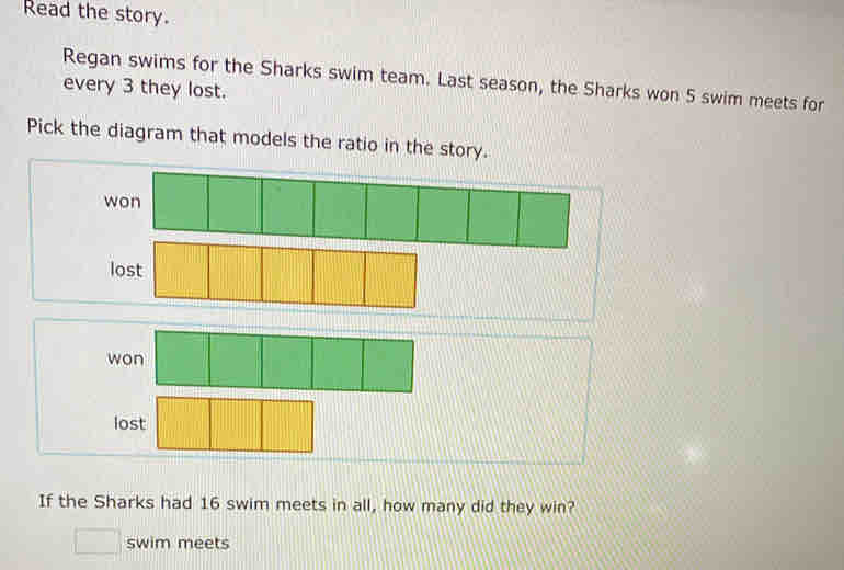 Read the story.
Regan swims for the Sharks swim team. Last season, the Sharks won 5 swim meets for
every 3 they lost.
Pick the diagram that models the ratio in the story.
won
lost
won
lost
If the Sharks had 16 swim meets in all, how many did they win?
swim meets