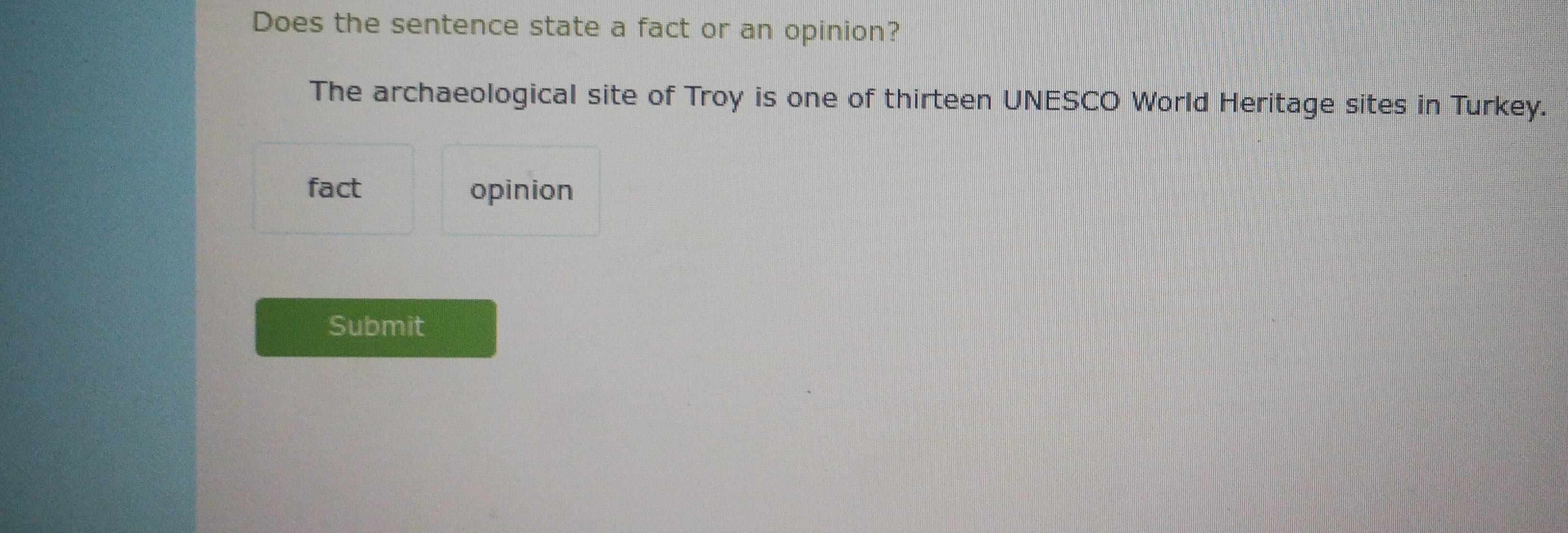 Does the sentence state a fact or an opinion? 
The archaeological site of Troy is one of thirteen UNESCO World Heritage sites in Turkey. 
fact opinion 
Submit