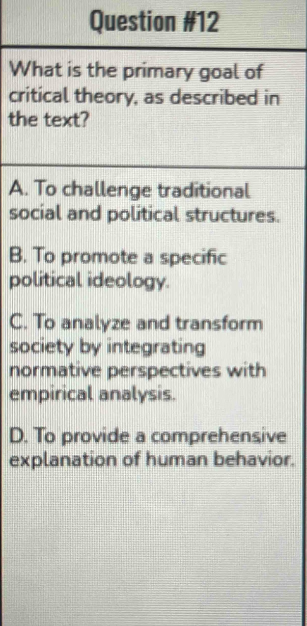 What is the primary goal of
critical theory, as described in
the text?
A. To challenge traditional
social and political structures.
B. To promote a specific
political ideology.
C. To analyze and transform
society by integrating
normative perspectives with
empirical analysis.
D. To provide a comprehensive
explanation of human behavior.