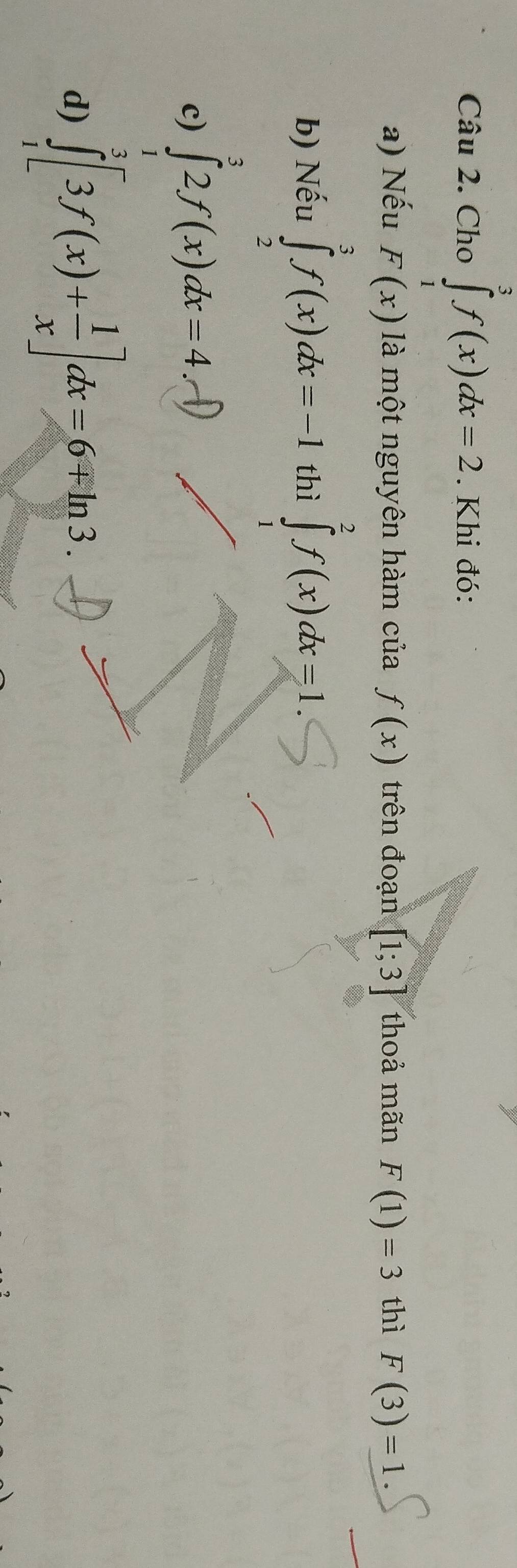 Cho ∈tlimits _1^(3f(x)dx=2. Khi đó:
a) Nếu F(x) là một nguyên hàm của f(x) trên đoạn [1;3] thoả mãn F(1)=3 thì F(3)=1.
b) Nếu ∈tlimits _2^3f(x)dx=-1 thì ∈tlimits _1^2f(x)dx=1.
c) ∈tlimits _1^32f(x)dx=4.-1)
d) ∈tlimits _1^3[3f(x)+frac 1)x]dx=6mp ln 3.