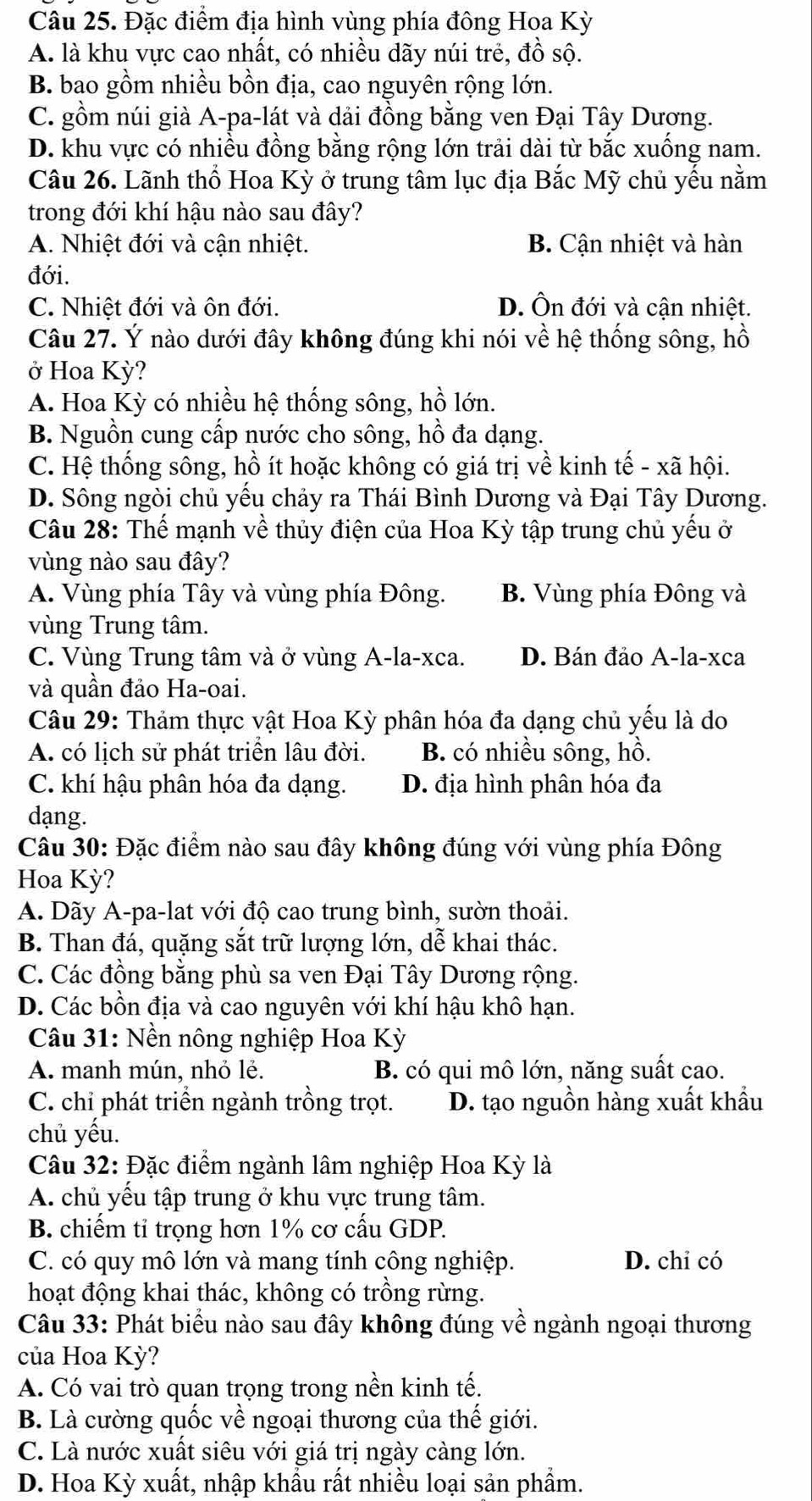 Đặc điểm địa hình vùng phía đông Hoa Kỳ
A. là khu vực cao nhất, có nhiều dãy núi trẻ, đồ sộ.
B. bao gồm nhiều bồn địa, cao nguyên rộng lớn.
C. gồm núi già A-pa-lát và dải đồng bằng ven Đại Tây Dương.
D. khu vực có nhiều đồng bằng rộng lớn trải dài từ bắc xuống nam.
Câu 26. Lãnh thổ Hoa Kỳ ở trung tâm lục địa Bắc Mỹ chủ yếu nằm
trong đới khí hậu nào sau đây?
A. Nhiệt đới và cận nhiệt. B. Cận nhiệt và hàn
đới.
C. Nhiệt đới và ôn đới. D. Ôn đới và cận nhiệt.
Câu 27. Ý nào dưới đây không đúng khi nói về hệ thống sông, hồ
ở Hoa Kỳ?
A. Hoa Kỳ có nhiều hệ thống sông, hồ lớn.
B. Nguồn cung cấp nước cho sông, hồ đa dạng.
C. Hệ thống sông, hồ ít hoặc không có giá trị về kinh tế - xã hội.
D. Sông ngòi chủ yếu chảy ra Thái Bình Dương và Đại Tây Dương.
Câu 28: Thế mạnh về thủy điện của Hoa Kỳ tập trung chủ yếu ở
vùng nào sau đây?
A. Vùng phía Tây và vùng phía Đông. B. Vùng phía Đông và
vùng Trung tâm.
C. Vùng Trung tâm và ở vùng A-la-xca. D. Bán đảo A-la-xca
và quần đảo Ha-oai.
Câu 29: Thảm thực vật Hoa Kỳ phân hóa đa dạng chủ yếu là do
A. có lịch sử phát triển lâu đời. B. có nhiều sông, hồ.
C. khí hậu phân hóa đa dạng. D. địa hình phân hóa đa
dạng.
Câu 30: Đặc điểm nào sau đây không đúng với vùng phía Đông
Hoa Kỳ?
A. Dãy A-pa-lat với độ cao trung bình, sườn thoải.
B. Than đá, quặng sắt trữ lượng lớn, dễ khai thác.
C. Các đồng bằng phù sa ven Đại Tây Dương rộng.
D. Các bồn địa và cao nguyên với khí hậu khô hạn.
Câu 31: Nền nông nghiệp Hoa Kỳ
A. manh mún, nhỏ lẻ. B. có qui mô lớn, năng suất cao.
C. chỉ phát triển ngành trồng trọt. D. tạo nguồn hàng xuất khẩu
chủ yếu.
Câu 32: Đặc điểm ngành lâm nghiệp Hoa Kỳ là
A. chủ yếu tập trung ở khu vực trung tâm.
B. chiếm tỉ trọng hơn 1% cơ cấu GDP.
C. có quy mô lớn và mang tính công nghiệp. D. chỉ có
hoạt động khai thác, không có trồng rừng.
Câu 33: Phát biểu nào sau đây không đúng về ngành ngoại thương
của Hoa Kỳ?
A. Có vai trò quan trọng trong nền kinh tế.
B. Là cường quốc về ngoại thương của thế giới.
C. Là nước xuất siêu với giá trị ngày càng lớn.
D. Hoa Kỳ xuất, nhập khẩu rất nhiều loại sản phẩm.